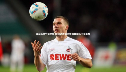 金年会官方网站|国足新帅气势昂扬 拟以进攻战术挑战韩国队于东亚杯